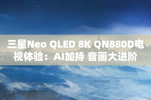 三星Neo QLED 8K QN880D电视体验：AI加持 音画大进阶