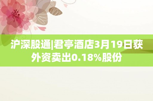沪深股通|君亭酒店3月19日获外资卖出0.18%股份